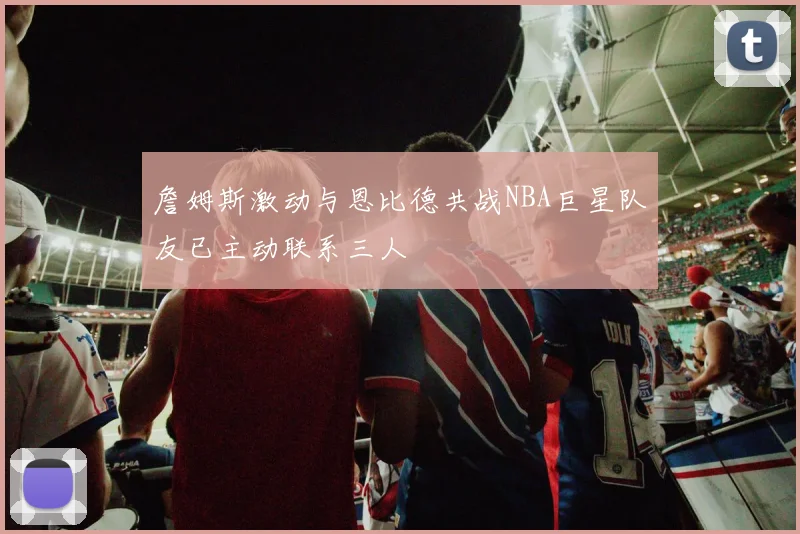 詹姆斯激动与恩比德共战NBA巨星队友已主动联系三人