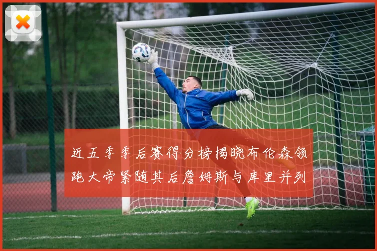 近五季季后赛得分榜揭晓布伦森领跑大帝紧随其后詹姆斯与库里并列第四