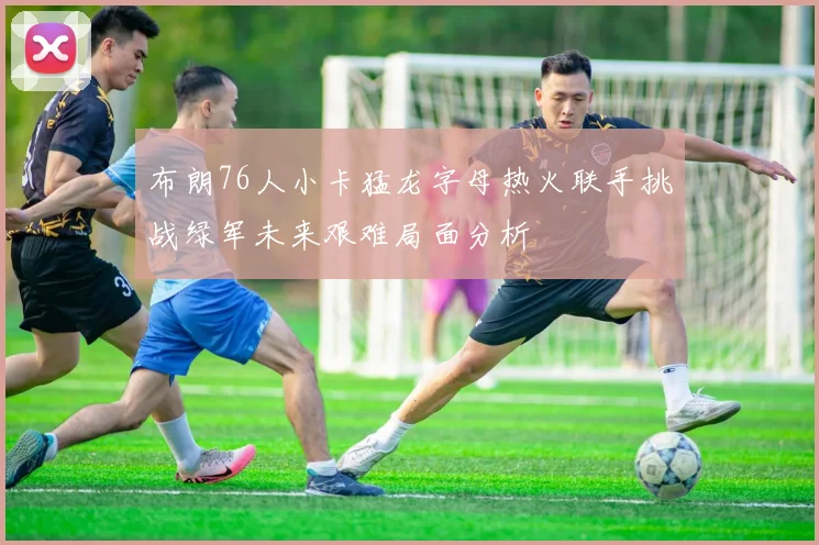布朗76人小卡猛龙字母热火联手挑战绿军未来艰难局面分析