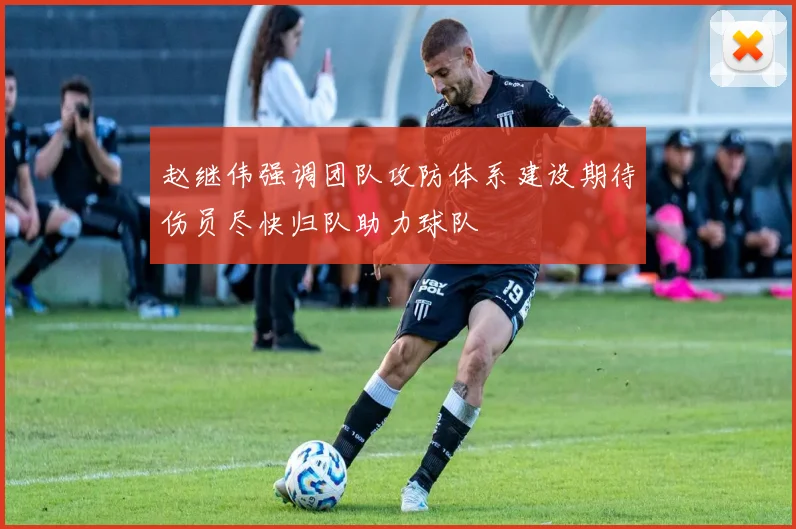 赵继伟强调团队攻防体系建设期待伤员尽快归队助力球队