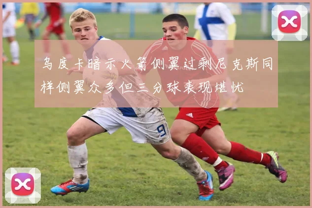 乌度卡暗示火箭侧翼过剩尼克斯同样侧翼众多但三分球表现堪忧
