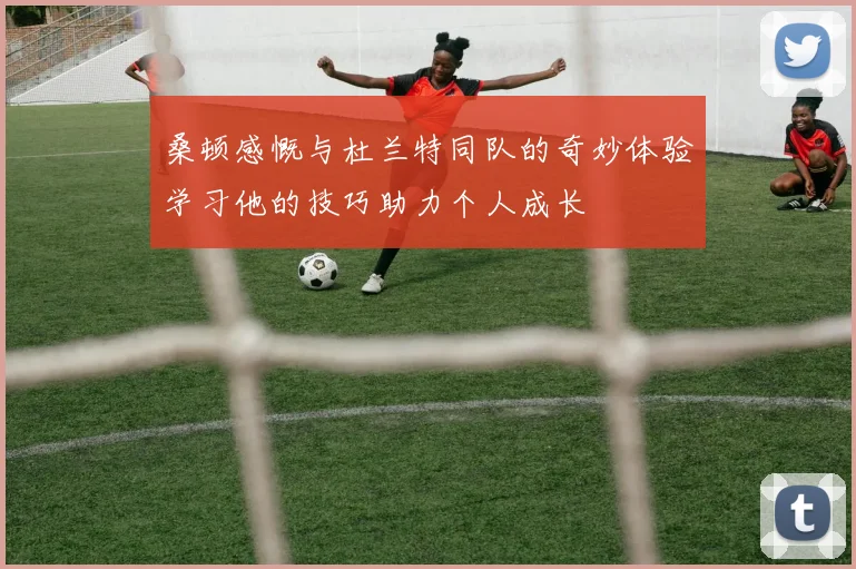 桑顿感慨与杜兰特同队的奇妙体验学习他的技巧助力个人成长