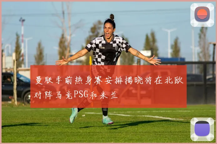 曼联季前热身赛安排揭晓将在北欧对阵马竞PSG和米兰
