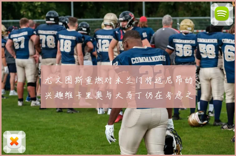尤文图斯重燃对米兰门将迈尼昂的兴趣维卡里奥与大马丁仍在考虑之中