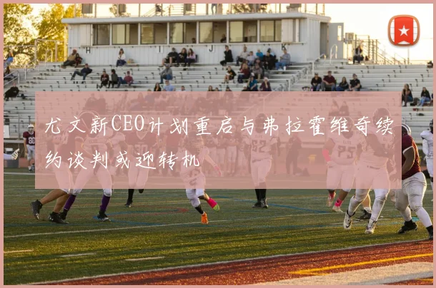 尤文新CEO计划重启与弗拉霍维奇续约谈判或迎转机