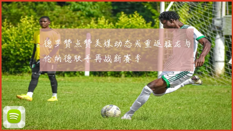 德罗赞点赞美媒动态或重返猛龙与伦纳德联手再战新赛季
