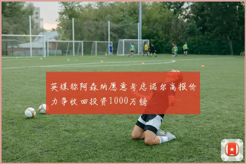 英媒称阿森纳愿意考虑诺尔高报价力争收回投资1000万镑