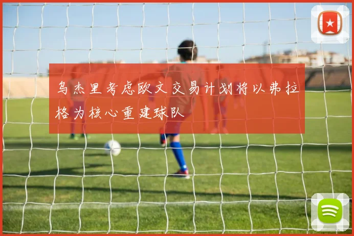 乌杰里考虑欧文交易计划将以弗拉格为核心重建球队