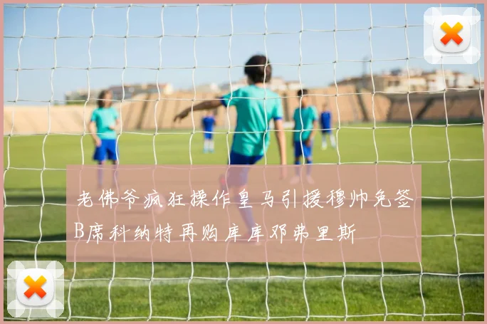 老佛爷疯狂操作皇马引援穆帅免签B席科纳特再购库库邓弗里斯