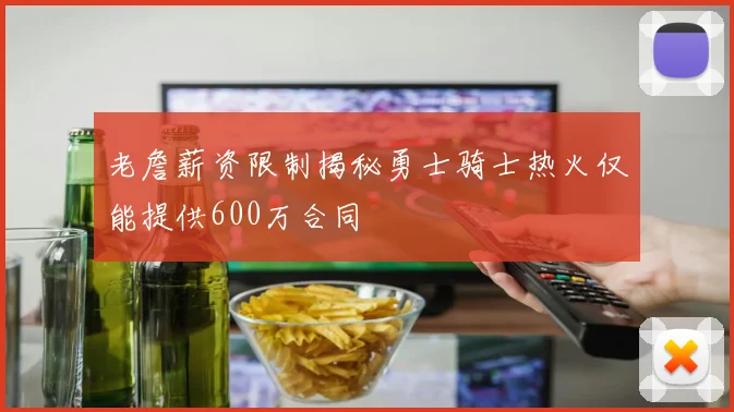 老詹薪资限制揭秘勇士骑士热火仅能提供600万合同