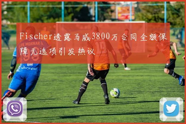 Fischer透露马威3800万合同全额保障无选项引发热议