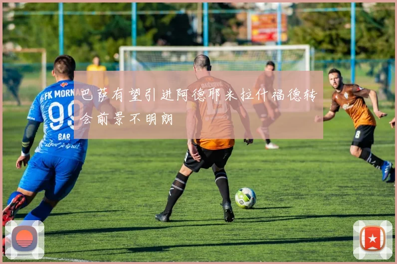 巴萨有望引进阿德耶米拉什福德转会前景不明朗