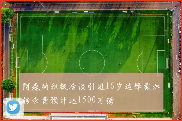 阿森纳积极洽谈引进16岁边锋蒙加转会费预计达1500万镑